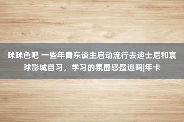 咪咪色吧 一些年青东谈主启动流行去迪士尼和寰球影城自习，学习的氛围感蹙迫吗|年卡