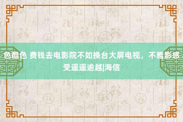 色酷色 费钱去电影院不如换台大屏电视，不雅影感受遥遥逾越|海信