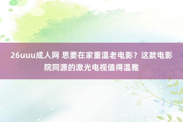 26uuu成人网 思要在家重温老电影？这款电影院同源的激光电视值得温雅