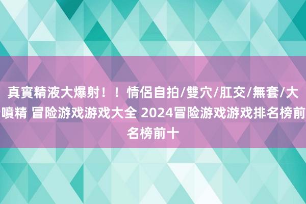 真實精液大爆射！！情侶自拍/雙穴/肛交/無套/大量噴精 冒险游戏游戏大全 2024冒险游戏游戏排名榜前十