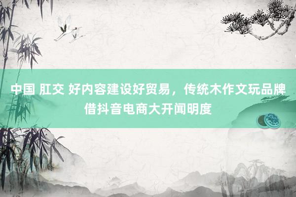 中国 肛交 好内容建设好贸易，传统木作文玩品牌借抖音电商大开闻明度