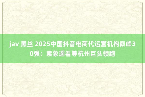 jav 黑丝 2025中国抖音电商代运营机构巅峰30强：索象遥看等杭州巨头领跑