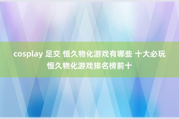 cosplay 足交 恒久物化游戏有哪些 十大必玩恒久物化游戏排名榜前十