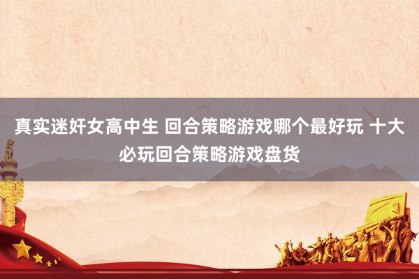 真实迷奸女高中生 回合策略游戏哪个最好玩 十大必玩回合策略游戏盘货