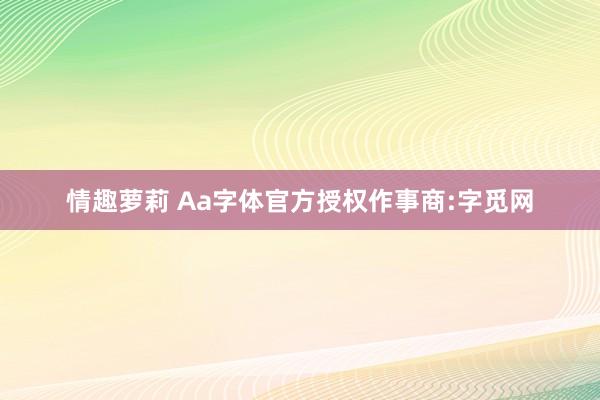 情趣萝莉 Aa字体官方授权作事商:字觅网