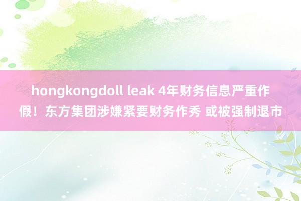 hongkongdoll leak 4年财务信息严重作假！东方集团涉嫌紧要财务作秀 或被强制退市