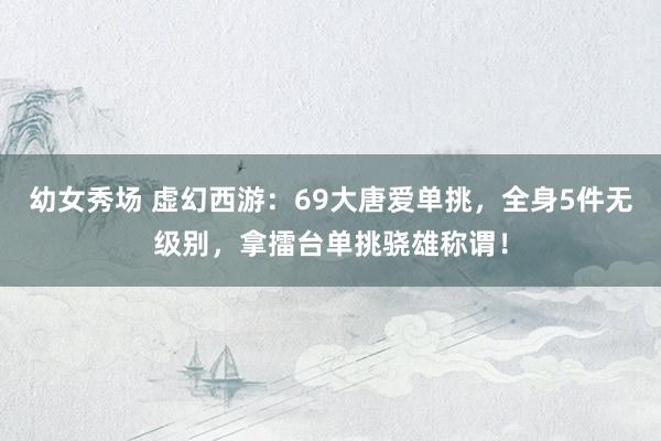 幼女秀场 虚幻西游：69大唐爱单挑，全身5件无级别，拿擂台单挑骁雄称谓！