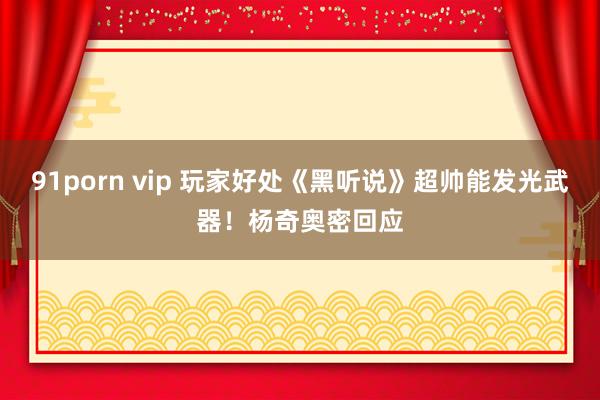 91porn vip 玩家好处《黑听说》超帅能发光武器！杨奇奥密回应