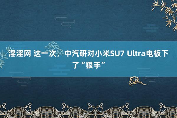 淫淫网 这一次，中汽研对小米SU7 Ultra电板下了“狠手”