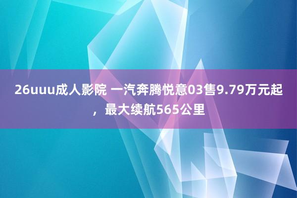 26uuu成人影院 一汽奔腾悦意03售9.79万元起，最大续航565公里
