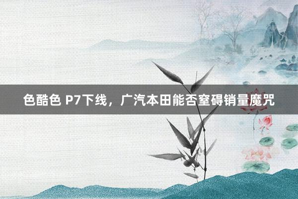 色酷色 P7下线，广汽本田能否窒碍销量魔咒