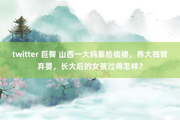 twitter 巨臀 山西一大妈靠拾褴褛，养大独臂弃婴，长大后的女孩过得怎样？