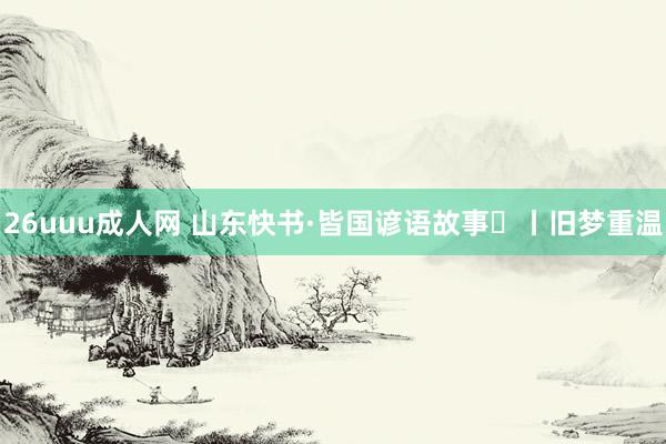 26uuu成人网 山东快书·皆国谚语故事㊷丨旧梦重温