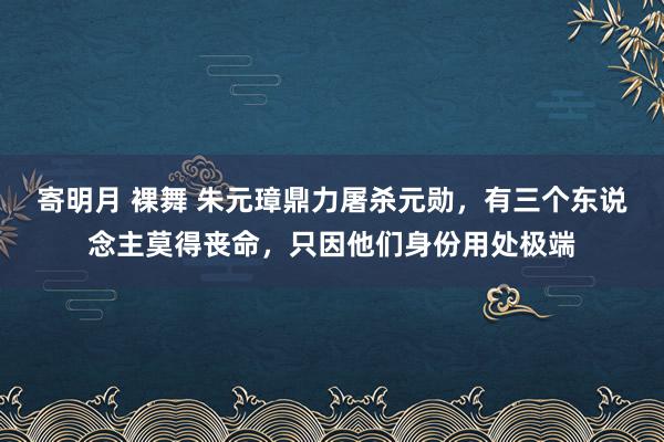 寄明月 裸舞 朱元璋鼎力屠杀元勋，有三个东说念主莫得丧命，只因他们身份用处极端