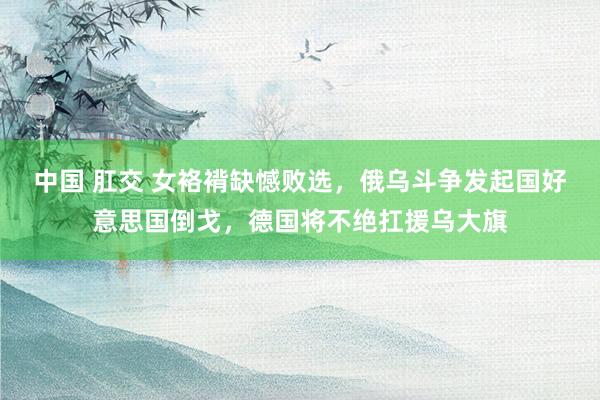 中国 肛交 女袼褙缺憾败选，俄乌斗争发起国好意思国倒戈，德国将不绝扛援乌大旗