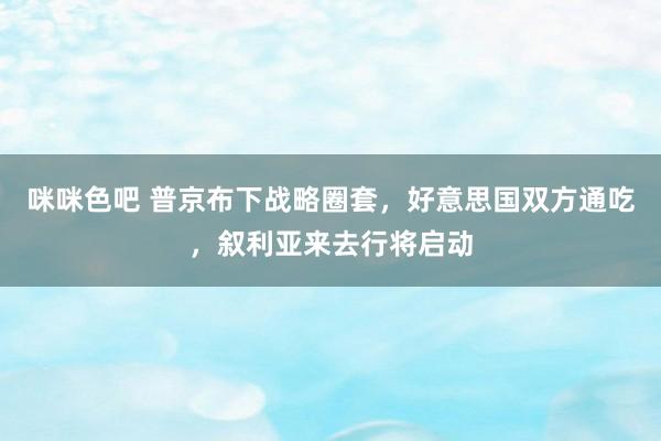 咪咪色吧 普京布下战略圈套，好意思国双方通吃，叙利亚来去行将启动