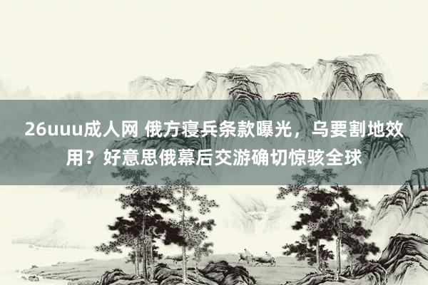 26uuu成人网 俄方寝兵条款曝光，乌要割地效用？好意思俄幕后交游确切惊骇全球