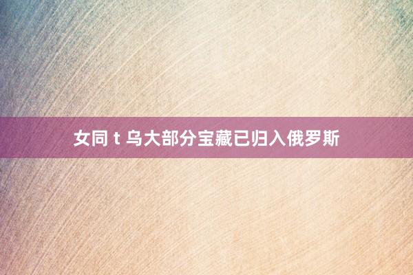 女同 t 乌大部分宝藏已归入俄罗斯
