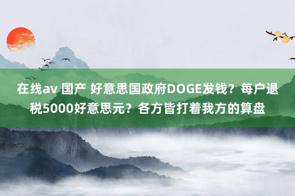 在线av 国产 好意思国政府DOGE发钱？每户退税5000好意思元？各方皆打着我方的算盘