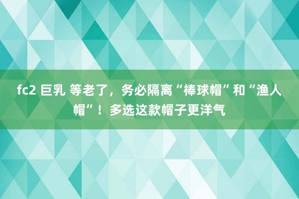 fc2 巨乳 等老了，务必隔离“棒球帽”和“渔人帽”！多选这款帽子更洋气