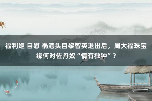 福利姬 自慰 祸港头目黎智英退出后，周大福珠宝缘何对佐丹奴“情有独钟”？