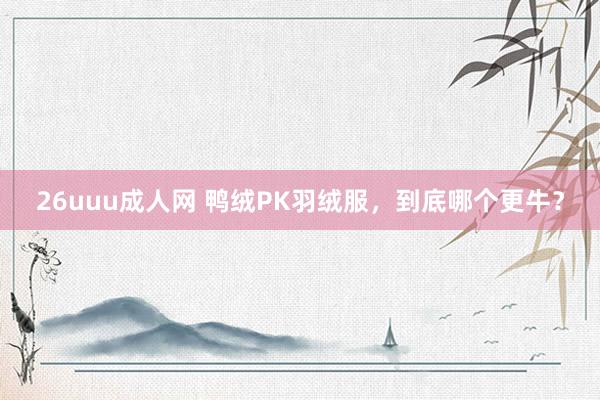 26uuu成人网 鸭绒PK羽绒服，到底哪个更牛？
