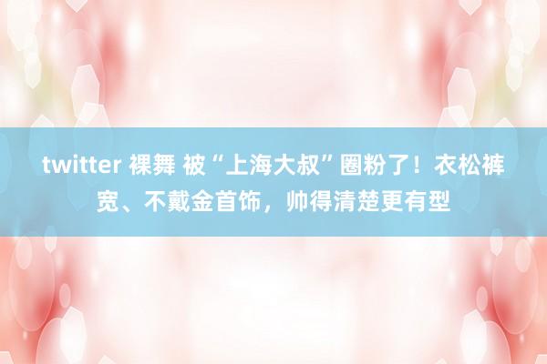 twitter 裸舞 被“上海大叔”圈粉了！衣松裤宽、不戴金首饰，帅得清楚更有型