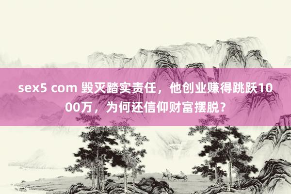 sex5 com 毁灭踏实责任，他创业赚得跳跃1000万，为何还信仰财富摆脱？