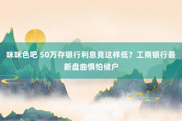 咪咪色吧 50万存银行利息竟这样低？工商银行最新盘曲惧怕储户