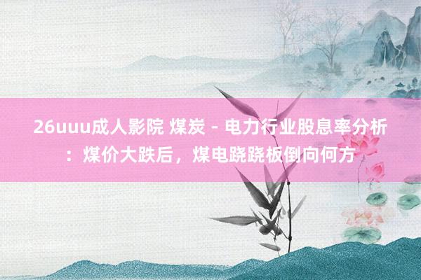 26uuu成人影院 煤炭 - 电力行业股息率分析：煤价大跌后，煤电跷跷板倒向何方