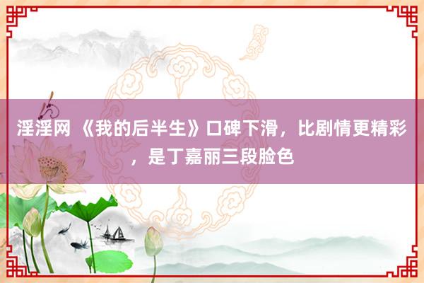 淫淫网 《我的后半生》口碑下滑，比剧情更精彩，是丁嘉丽三段脸色