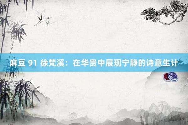 麻豆 91 徐梵溪：在华贵中展现宁静的诗意生计