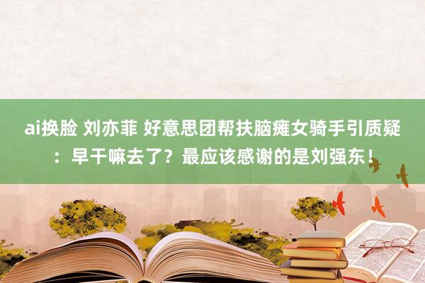 ai换脸 刘亦菲 好意思团帮扶脑瘫女骑手引质疑：早干嘛去了？最应该感谢的是刘强东！