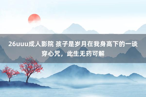 26uuu成人影院 孩子是岁月在我身高下的一谈穿心咒，此生无药可解