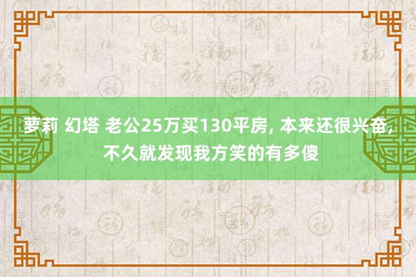 萝莉 幻塔 老公25万买130平房， 本来还很兴奋， 不久就发现我方笑的有多傻
