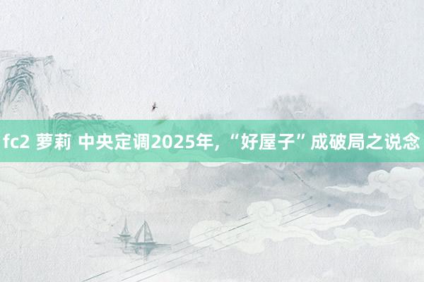 fc2 萝莉 中央定调2025年， “好屋子”成破局之说念