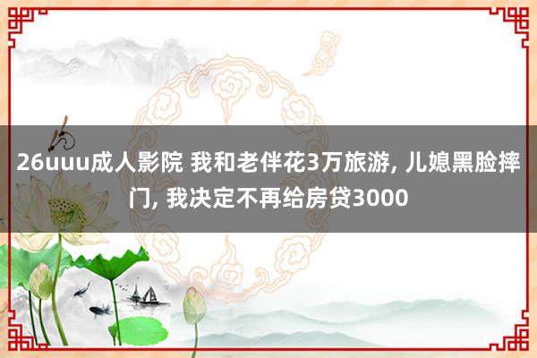 26uuu成人影院 我和老伴花3万旅游， 儿媳黑脸摔门， 我决定不再给房贷3000