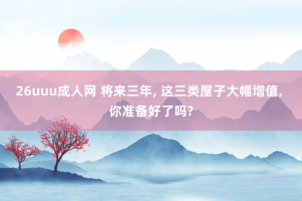 26uuu成人网 将来三年， 这三类屋子大幅增值， 你准备好了吗?