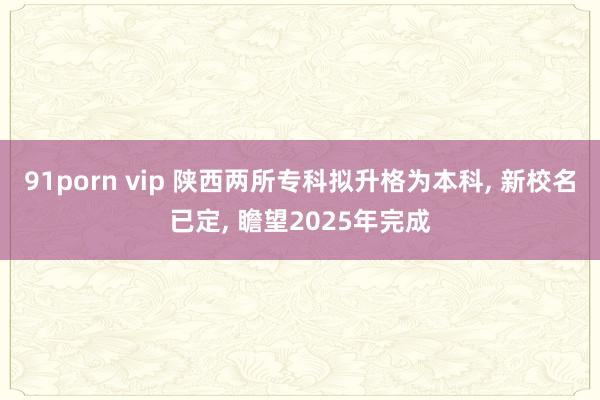 91porn vip 陕西两所专科拟升格为本科， 新校名已定， 瞻望2025年完成