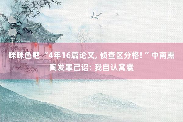 咪咪色吧 “4年16篇论文， 侦查区分格! ”中南熏陶发罪己诏: 我自认窝囊