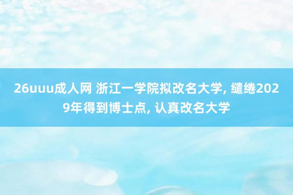 26uuu成人网 浙江一学院拟改名大学， 缱绻2029年得到博士点， 认真改名大学