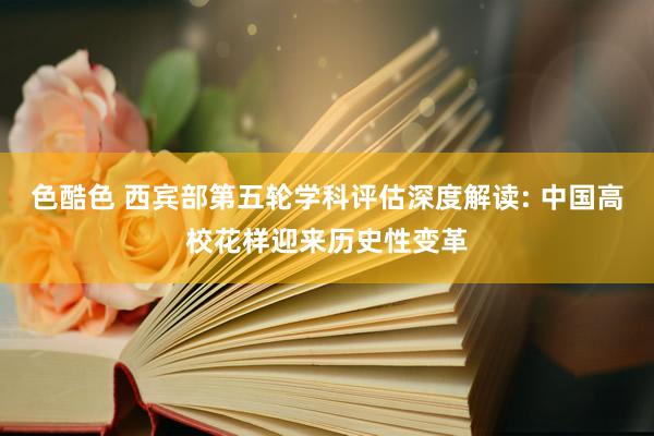 色酷色 西宾部第五轮学科评估深度解读: 中国高校花样迎来历史性变革