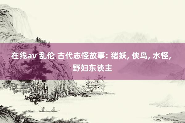 在线av 乱伦 古代志怪故事: 猪妖， 侠鸟， 水怪， 野妇东谈主