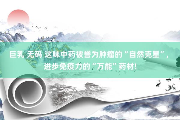 巨乳 无码 这味中药被誉为肿瘤的“自然克星”， 进步免疫力的“万能”药材!