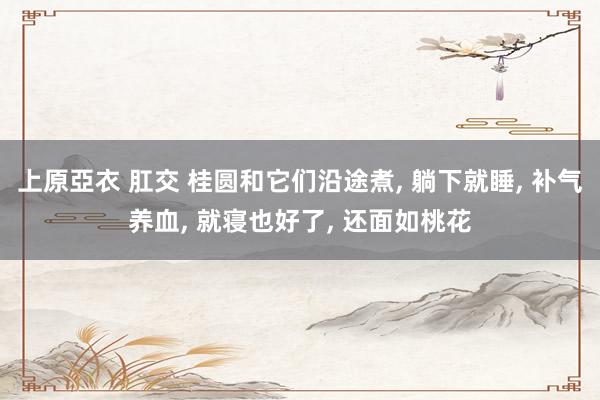 上原亞衣 肛交 桂圆和它们沿途煮， 躺下就睡， 补气养血， 就寝也好了， 还面如桃花