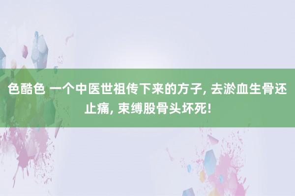 色酷色 一个中医世祖传下来的方子， 去淤血生骨还止痛， 束缚股骨头坏死!