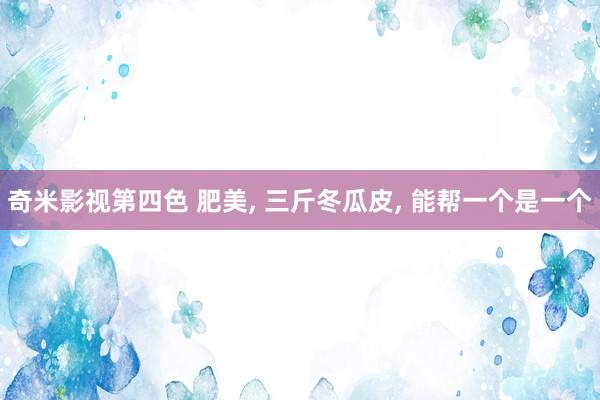 奇米影视第四色 肥美， 三斤冬瓜皮， 能帮一个是一个