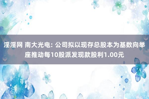 淫淫网 南大光电: 公司拟以现存总股本为基数向举座推动每10股派发现款股利1.00元