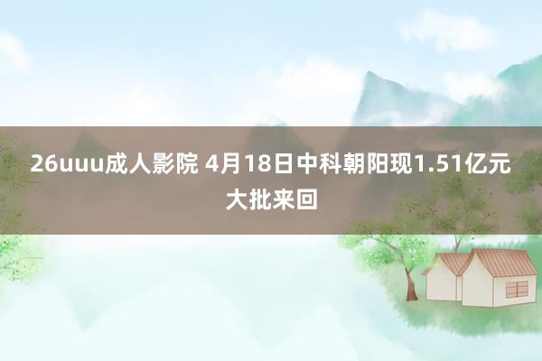 26uuu成人影院 4月18日中科朝阳现1.51亿元大批来回