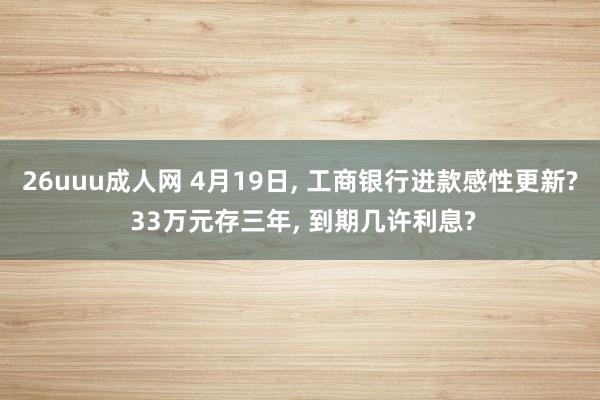 26uuu成人网 4月19日， 工商银行进款感性更新? 33万元存三年， 到期几许利息?